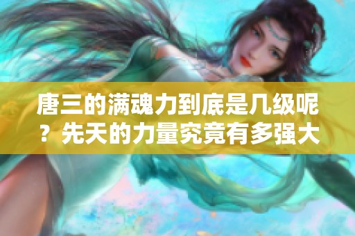 唐三的满魂力到底是几级呢？先天的力量究竟有多强大呢？