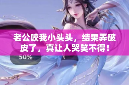 老公咬我小头头，结果弄破皮了，真让人哭笑不得！