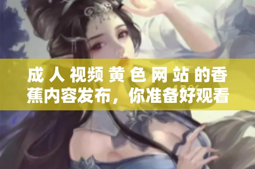 成 人 视频 黄 色 网 站 的香蕉内容发布，你准备好观看了吗