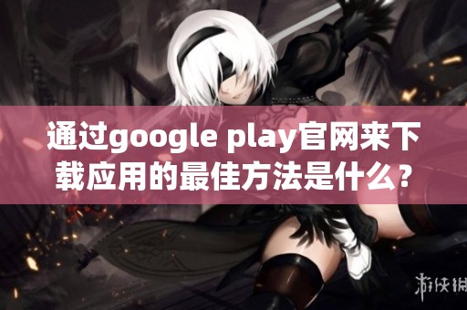 通过google play官网来下载应用的最佳方法是什么？详细步骤分享给你！