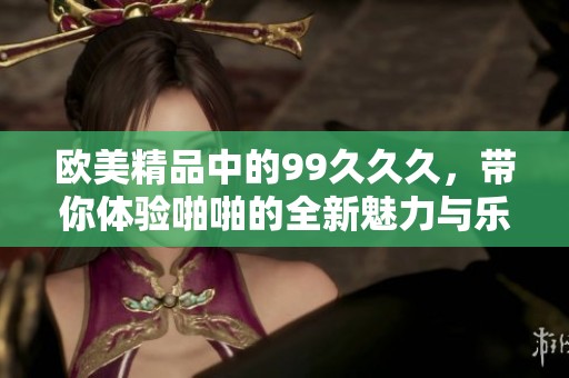 欧美精品中的99**久，带你体验啪啪的全新魅力与乐趣