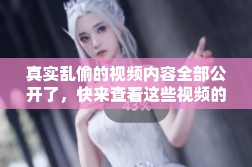 真实乱偷的视频内容全部公开了，快来查看这些视频的详细情况。