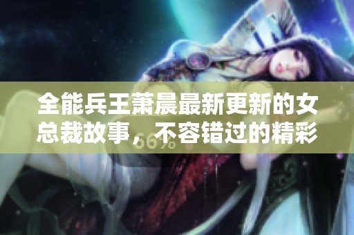 全能兵王萧晨最新更新的女总裁故事，不容错过的精彩剧情等你来发现