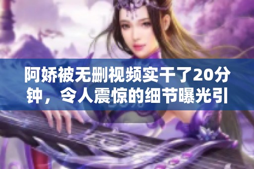 阿娇被无删视频实干了20分钟，令人震惊的细节曝光引发热议