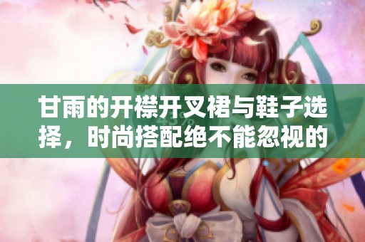 甘雨的开襟开叉裙与鞋子选择，时尚搭配绝不能忽视的细节