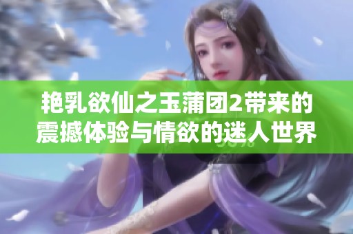 艳乳欲仙之玉蒲团2带来的震撼体验与情欲的迷人世界