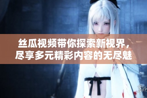丝瓜视频带你探索新视界，尽享多元精彩内容的无尽魅力