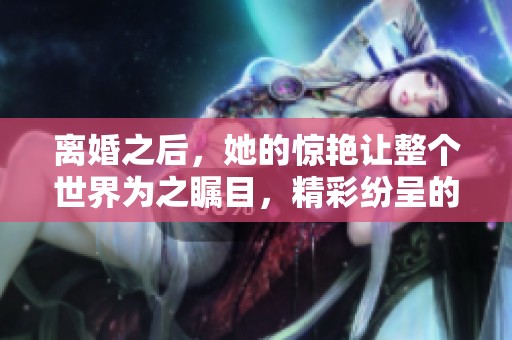离婚之后，她的惊艳让整个世界为之瞩目，精彩纷呈的生活开始了