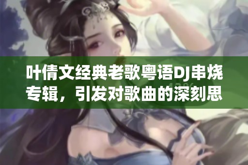 叶倩文经典老歌粤语DJ串烧专辑，引发对歌曲的深刻思考与回忆