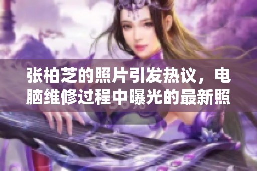 张柏芝的照片引发热议，电脑维修过程中曝光的最新照片引人关注