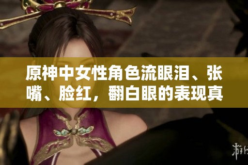 原神中女性角色流眼泪、张嘴、脸红，翻白眼的表现真是各具特色