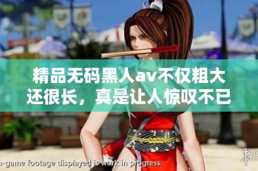 精品**黑人**不仅粗大还很长，真是让人惊叹不已的精彩作品