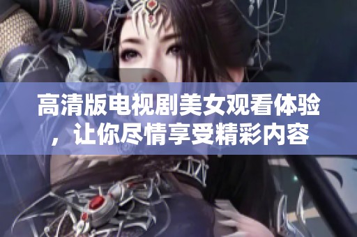 高清版电视剧美女观看体验，让你尽情享受精彩内容