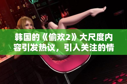 韩国的《偷欢2》大尺度内容引发热议，引人关注的情节让人惊讶