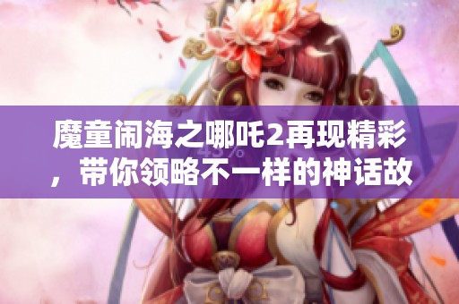 魔童闹海之哪吒2再现精彩，带你领略不一样的神话故事！
