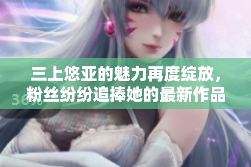 三上悠亚的魅力再度绽放，粉丝纷纷追捧她的最新作品