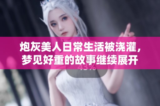 炮灰美人日常生活被浇灌，梦见好重的故事继续展开