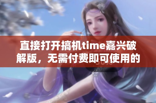 直接打开搞机time嘉兴破解版，无需付费即可使用的新体验