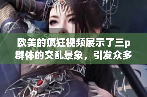 欧美的疯狂视频展示了三p群体的交乱景象，引发众多讨论与关注
