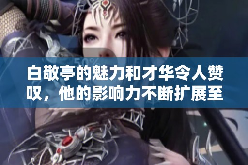 白敬亭的魅力和才华令人赞叹，他的影响力不断扩展至各个领域