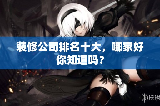装修公司排名十大，哪家好你知道吗？