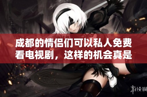 成都的情侣们可以私人免费看电视剧，这样的机会真是难得啊！