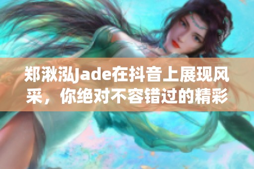 郑湫泓Jade在抖音上展现风采，你绝对不容错过的精彩内容