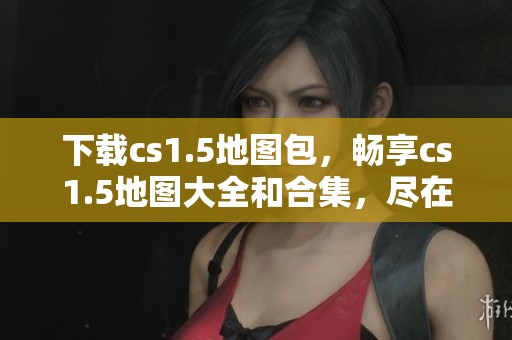 下载cs1.5地图包，畅享cs1.5地图大全和合集，尽在绿色资源网！