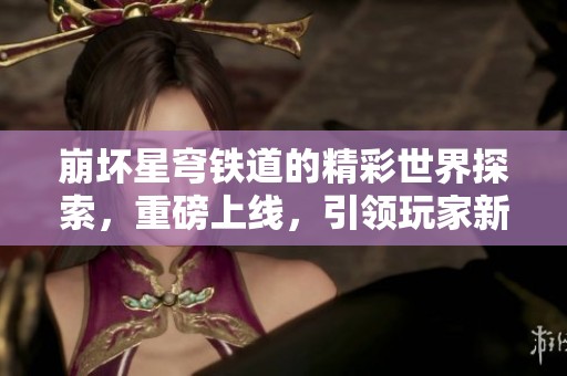 崩坏星穹铁道的精彩世界探索，重磅上线，引领玩家新冒险旅程