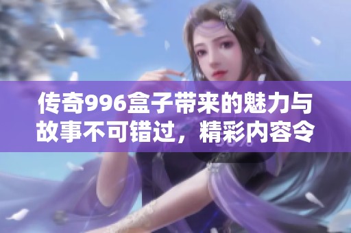 传奇996盒子带来的魅力与故事不可错过，精彩内容令人期待不断