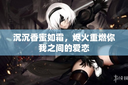 沉沉香蜜如霜，烬火重燃你我之间的爱恋