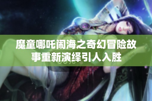 魔童哪吒闹海之奇幻冒险故事重新演绎引人入胜