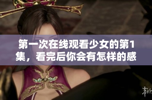 第一次在线观看少女的第1集，看完后你会有怎样的感受呢