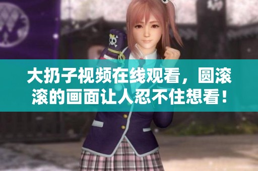 大扔子视频在线观看，圆滚滚的画面让人忍不住想看！