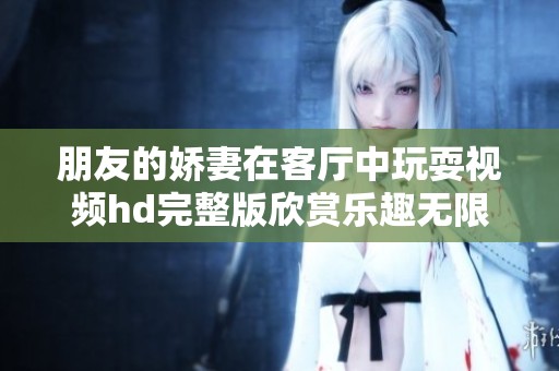 朋友的娇妻在客厅中玩耍视频hd完整版欣赏乐趣无限