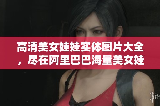 高清美女娃娃实体图片大全，尽在阿里巴巴海量美女娃娃图库中展示