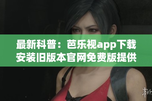最新科普：芭乐视app下载安装旧版本官网免费版提供了什么功能