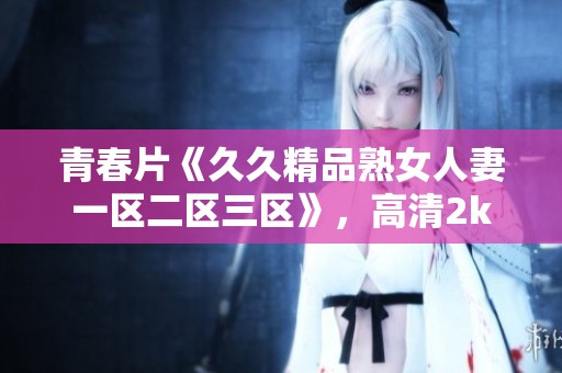 青春片《**精品熟女人妻一区二区三区》，高清2k手机免费观尽享精彩内容！