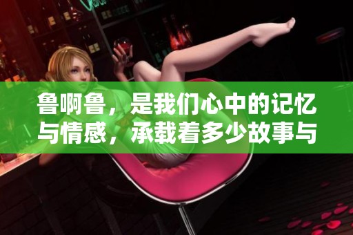 鲁啊鲁，是我们心中的记忆与情感，承载着多少故事与梦想
