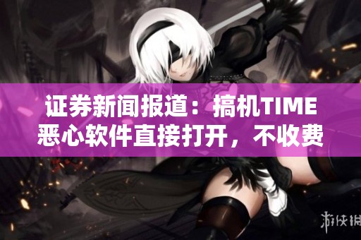 证券新闻报道：搞机TIME恶心软件直接打开，不收费高效办公方式来袭
