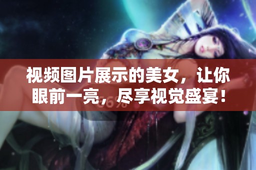 视频图片展示的美女，让你眼前一亮，尽享视觉盛宴！