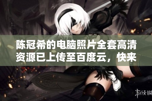 陈冠希的电脑照片全套高清资源已上传至百度云，快来下载吧