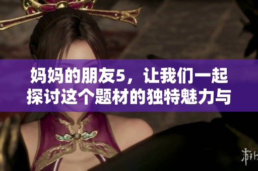 妈妈的朋友5，让我们一起探讨这个题材的独特魅力与深刻内涵。