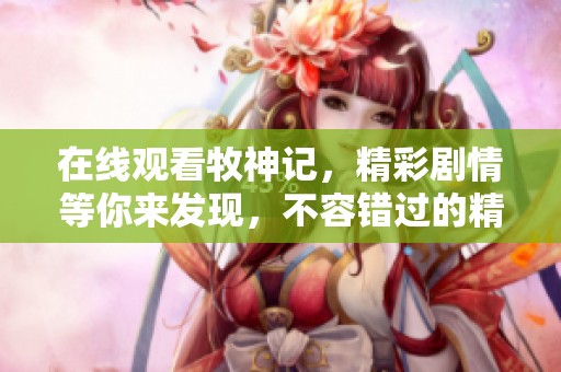 在线观看牧神记，精彩剧情等你来发现，不容错过的精彩瞬间！