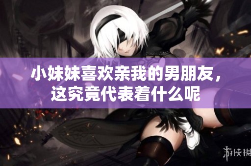 小妹妹喜欢亲我的男朋友，这究竟代表着什么呢