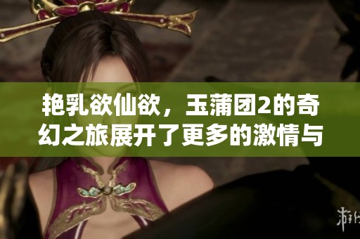 艳乳欲仙欲，玉蒲团2的奇幻之旅展开了更多的激情与诱惑