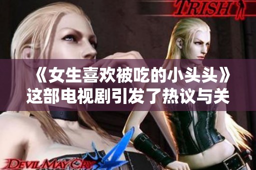 《女生喜欢被吃的小头头》这部电视剧引发了热议与关注，大家怎么看？