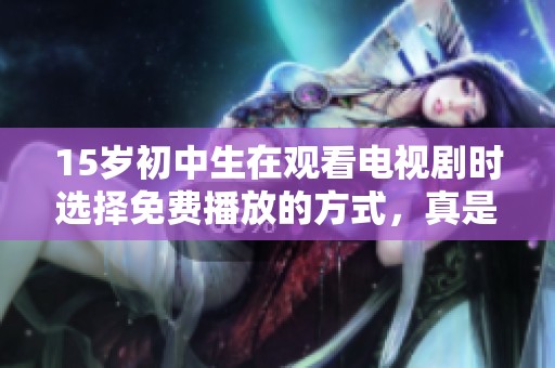 15岁初中生在观看电视剧时选择免费播放的方式，真是个有趣的现象