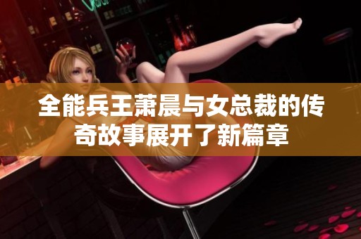 全能兵王萧晨与女总裁的传奇故事展开了新篇章