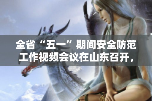 全省“五一”期间安全防范工作视频会议在山东召开，加强安全和防范工作的重要性